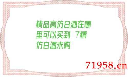 精品a货白酒在哪里可以买到 ?一比一白酒求购 精品a货白酒在哪里可以买到 ?一比一白酒求购